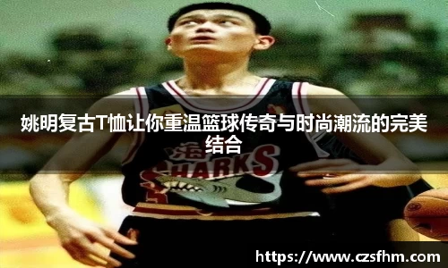 姚明复古T恤让你重温篮球传奇与时尚潮流的完美结合