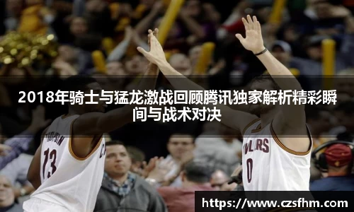 2018年骑士与猛龙激战回顾腾讯独家解析精彩瞬间与战术对决