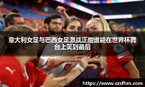 意大利女足与巴西女足激战正酣谁能在世界杯舞台上笑到最后