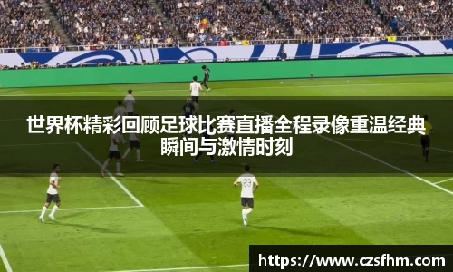 世界杯精彩回顾足球比赛直播全程录像重温经典瞬间与激情时刻